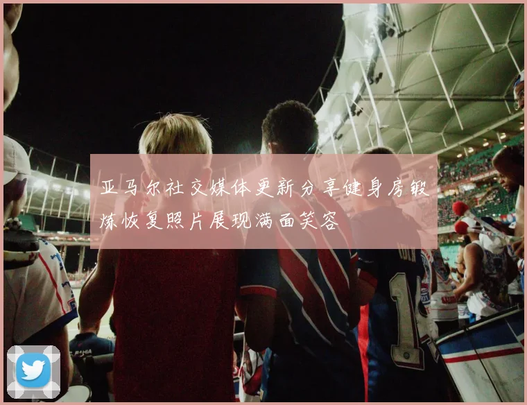 亚马尔社交媒体更新分享健身房锻炼恢复照片展现满面笑容
