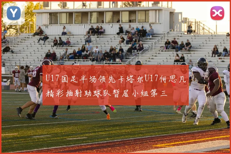 U17国足半场领先卡塔尔U17何思凡精彩抽射助球队暂居小组第三