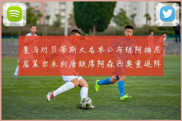 皇马对贝蒂斯大名单公布琼阿梅尼居莱尔米利唐缺席阿森西奥重返阵容