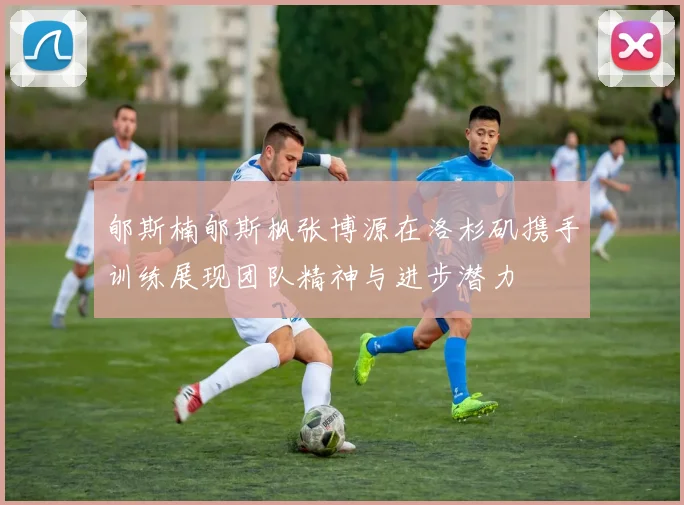 郇斯楠郇斯枫张博源在洛杉矶携手训练展现团队精神与进步潜力