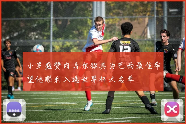 小罗盛赞内马尔称其为巴西最佳希望他顺利入选世界杯大名单