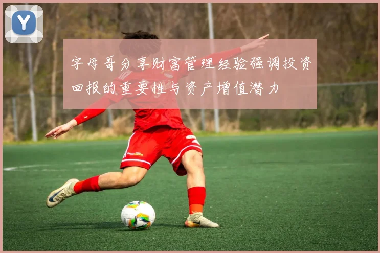 字母哥分享财富管理经验强调投资回报的重要性与资产增值潜力
