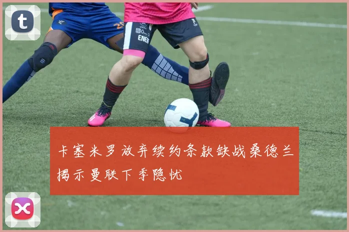 卡塞米罗放弃续约条款缺战桑德兰揭示曼联下季隐忧