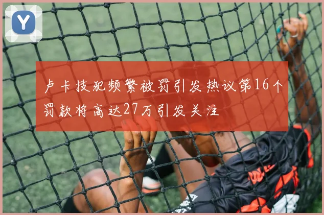 卢卡技犯频繁被罚引发热议第16个罚款将高达27万引发关注