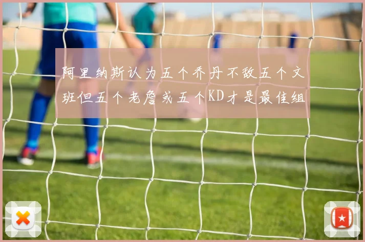 阿里纳斯认为五个乔丹不敌五个文班但五个老詹或五个KD才是最佳组合