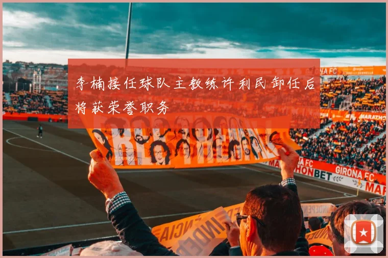 李楠接任球队主教练许利民卸任后将获荣誉职务